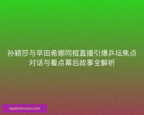 孙颖莎与早田希娜同框直播引爆乒坛焦点对话与看点幕后故事全解析